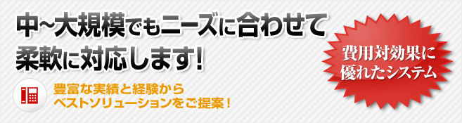 中～大規模でもニーズに合わせて柔軟に対応します！豊富な実績と経験からベストソリューションをご提案！費用対効果に優れたシステム