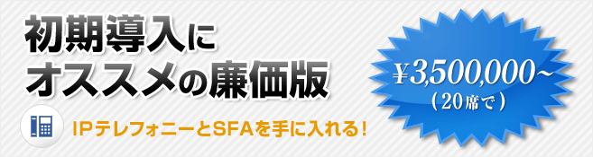 初期導入にオススメの廉価版 IPテレフォニーとSFAを手に入れる！ \3,500,000～（20席で）